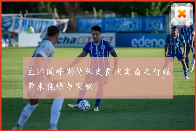 主帅阎峰期待队史首次定南之行能带来佳绩与突破