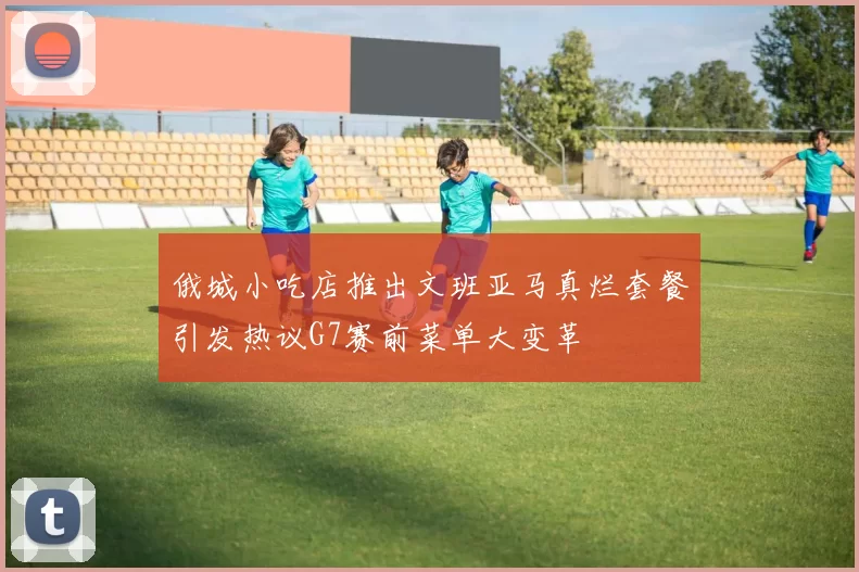 俄城小吃店推出文班亚马真烂套餐引发热议G7赛前菜单大变革