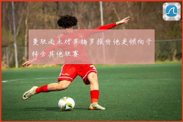 曼联尚未对罗梅罗报价他更倾向于转会其他联赛
