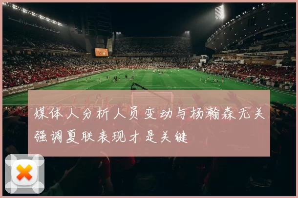 媒体人分析人员变动与杨瀚森无关强调夏联表现才是关键
