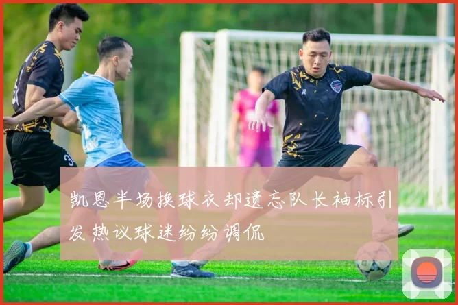 凯恩半场换球衣却遗忘队长袖标引发热议球迷纷纷调侃