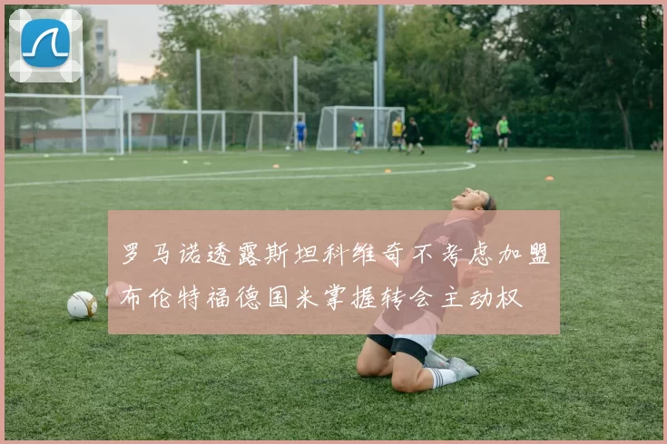 罗马诺透露斯坦科维奇不考虑加盟布伦特福德国米掌握转会主动权