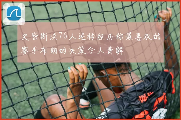 史密斯谈76人逆转经历称最喜欢的赛季布朗的决策令人费解