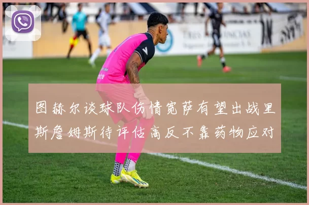 图赫尔谈球队伤情宽萨有望出战里斯詹姆斯待评估高反不靠药物应对