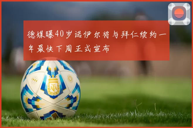 德媒曝40岁诺伊尔将与拜仁续约一年最快下周正式宣布