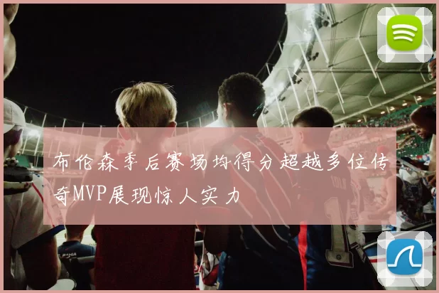 布伦森季后赛场均得分超越多位传奇MVP展现惊人实力