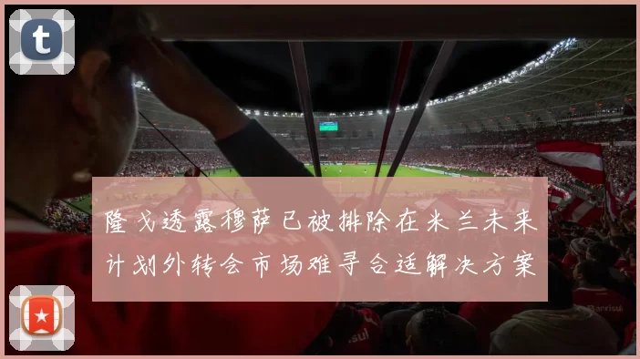 隆戈透露穆萨已被排除在米兰未来计划外转会市场难寻合适解决方案