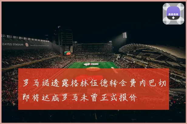 罗马诺透露格林伍德转会费内巴切即将达成罗马未曾正式报价