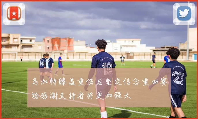 乌加特膝盖重伤后坚定信念重回赛场感谢支持者将更加强大
