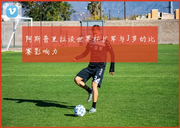 阿斯普里拉谈世界杯扩军与J罗的比赛影响力