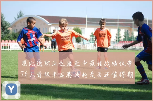 恩比德职业生涯至今最佳战绩仅带76人晋级季后赛次轮是否还值得期待