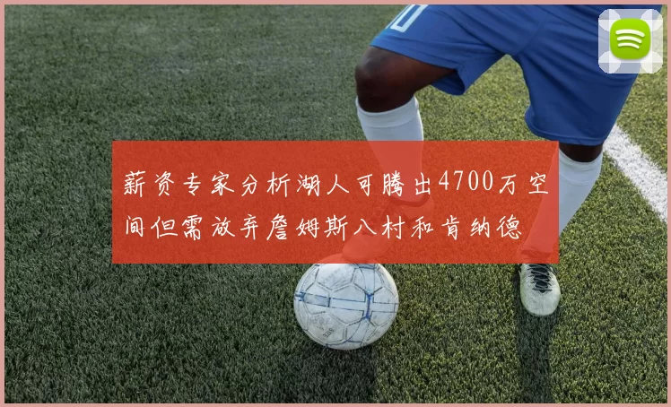 薪资专家分析湖人可腾出4700万空间但需放弃詹姆斯八村和肯纳德