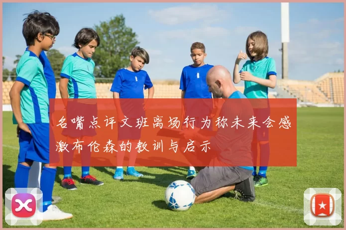 名嘴点评文班离场行为称未来会感激布伦森的教训与启示