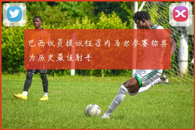 巴西议员提议征召内马尔参赛称其为历史最佳射手