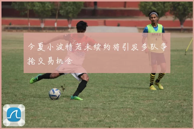 今夏小波特若未续约将引发多队争抢交易机会