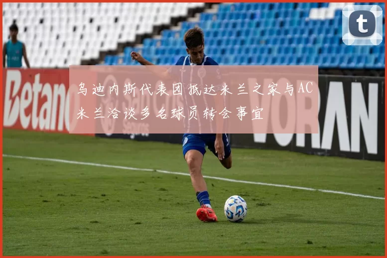 乌迪内斯代表团抵达米兰之家与AC米兰洽谈多名球员转会事宜