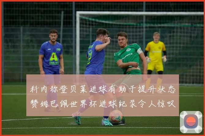 科内称登贝莱进球有助于提升状态赞姆巴佩世界杯进球纪录令人惊叹