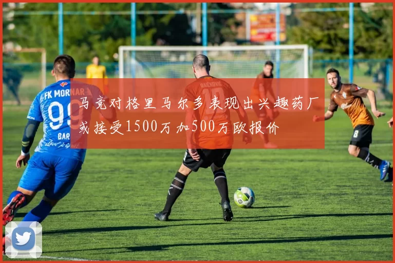 马竞对格里马尔多表现出兴趣药厂或接受1500万加500万欧报价