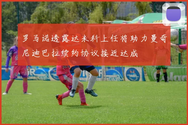 罗马诺透露达米科上任将助力曼奇尼迪巴拉续约协议接近达成