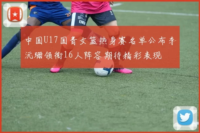 中国U17国青女篮热身赛名单公布李沅珊领衔16人阵容期待精彩表现