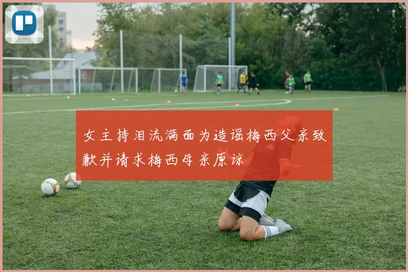 女主持泪流满面为造谣梅西父亲致歉并请求梅西母亲原谅