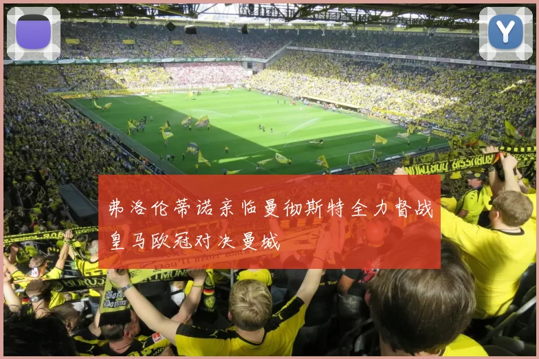 弗洛伦蒂诺亲临曼彻斯特全力督战皇马欧冠对决曼城