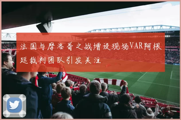 法国与摩洛哥之战增设现场VAR阿根廷裁判团队引发关注
