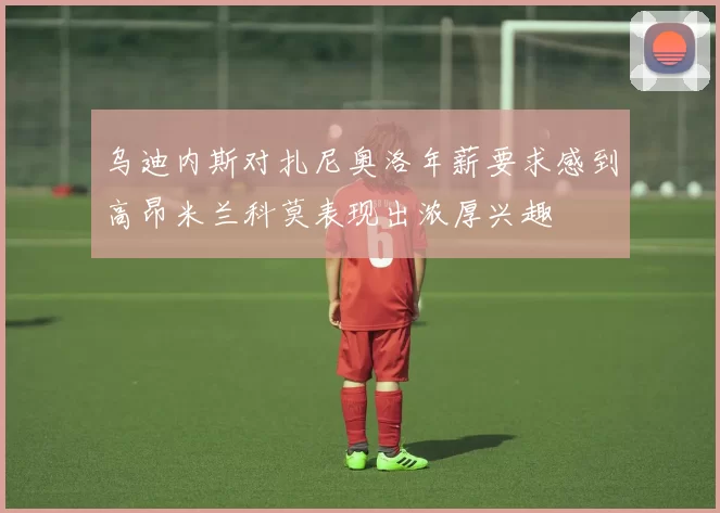 乌迪内斯对扎尼奥洛年薪要求感到高昂米兰科莫表现出浓厚兴趣