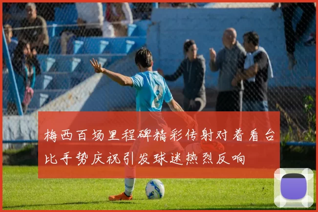 梅西百场里程碑精彩传射对着看台比手势庆祝引发球迷热烈反响
